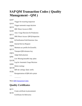 SAP QM Transaction Codes ( Quality
Management - QM )
QA07
Trigger for recurring inspection
QA10
Trigger automatic usage decision
QCC0
QM: Direct Access to IMG
QA40
Auto. Usage Decision for Production
QCC3
IMG Direct Access: QM Q-Inspection
OQM1
Q-Notification Field Selection: Gen.
QISR
Internal Service Request
OQN6
Maintain cat. profile for Q-notific.
QCCY
Transport QM tolerance key
OQFA
Adapt field selection
QP06
List: Missing/unusable insp. plans
QA10L
Log for Automatic Usage Decision
QSR6
Delete routings
QCCM
QM std. settings: Qual. notifs.
OLIQ
Reorganization of QM info system
......
................
More QM Transaction Codes
Quality Certificates
QC51
Create certificate in procurement
QC20
Certificates for Deliveries
 