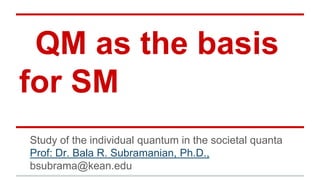 QM as the basis
for SM
Study of the individual quantum in the societal quanta
Prof: Dr. Bala R. Subramanian, Ph.D.,
bsubrama@kean.edu

 