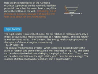 Here are the energy levels of the harmonic
oscillator superposed on the harmonic oscillator
potential. Note that the lowest level is only ½h𝝂
above the bottom of the well. [I think Fig. 1.6 of
the book is incorrect, because it shows the n=0
level to be about h𝝂 (not ½h ) above]
𝝂 .
x
xo
n=0
1
2
3
Rigid Rotator
The rigid rotator is an excellent model for the rotation of molecules (it’s only a
model because a real molecule stretches as it rotates faster). The rigid rotator
is well described in Sec. 1-8 of the text. The energy levels are proportional to
the square of the total angular momentum J
EJ = (ℏ2
/2I) J(J+1)
The angular momentum is a vector which is directed perpendicular to the
plane of rotation (the plane of rotation is well illustrated in Fig. 1.8). This plane
can be arbitrarily tilted without changing the physics of rotation. Thus, there
can be other orientation of the rigid rotator which have the same energy. The
number of different allowed orientations of is equal to (2J+1).
 