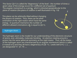 This factor (2J+1) is called the “degeneracy” of the level – the number of times a
given value of the energy occurs for a different set of quantum
The angular momentum is a vector which is directed perpendicular to the
plane of rotation (the plane of rotation is well illustrated in Fig. 1.8)
This plane can be arbitrarily tilted without changing
the physics of rotation. Thus, there can be other
orientation of the rigid rotator which have the same
energy. In quantum mechanics the number of
different allowed orientations of is equal to (2J+1).
Hydrogen Atom
The hydrogen atom is the model for our understanding of the electronic structure
of atoms, and, ultimately, molecular bonding. An electron rotating around a
proton has the same spherical symmetry as the rigid rotator. Thus, all the states
of the hydrogen atom are characterized by an angular momentum (which is called
instead of J) and they all have a degeneracy of (2 +1). Levels with =0, 1, 2, …
𝓵 𝓵 𝓵
are designated “s”, “p”, “d”, …
 