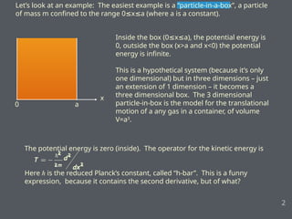 The potential energy is zero (inside). The operator for the kinetic energy is
Here ℏ is the reduced Planck’s constant, called “h-bar”. This is a funny
expression, because it contains the second derivative, but of what?
Let’s look at an example: The easiest example is a “particle-in-a-box”, a particle
of mass m confined to the range 0 x a (where a is a constant).
≤ ≤
2
x
0 a
Inside the box (0 x a), the potential energy is
≤ ≤
0, outside the box (x>a and x<0) the potential
energy is infinite.
This is a hypothetical system (because it’s only
one dimensional) but in three dimensions – just
an extension of 1 dimension – it becomes a
three dimensional box. The 3 dimensional
particle-in-box is the model for the translational
motion of a any gas in a container, of volume
V=a3
.
 