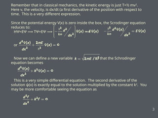 Remember that in classical mechanics, the kinetic energy is just T=½ mv2
.
Here v, the velocity, is dx/dt (a first derivative of the position with respect to
time. This is a very different expression.
Since the potential energy V(x) is zero inside the box, the Scrodinger equation
reduces to:
HΨ=EΨ TΨ=EΨ
⟹ ⟹ ⟹
or
Now we can define a new variable , so that the Schrodinger
equation becomes
This is a very simple differential equation. The second derivative of the
solution ψ(x) is exactly equal to the solution multiplied by the constant k2
. You
may be more comfortable seeing the equation as
3
 