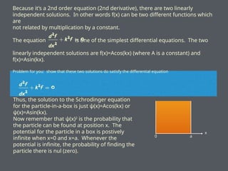 Because it’s a 2nd order equation (2nd derivative), there are two linearly
independent solutions. In other words f(x) can be two different functions which
are
not related by multiplication by a constant.
The equation is one of the simplest differential equations. The two
linearly independent solutions are f(x)=Acos(kx) (where A is a constant) and
f(x)=Asin(kx).
Problem for you: show that these two solutions do satisfy the differential equation
Thus, the solution to the Schrodinger equation
for the particle-in-a-box is just ψ(x)=Acos(kx) or
ψ(x)=Asin(kx).
Now remember that ψ(x)2
is the probability that
the particle can be found at position x. The
potential for the particle in a box is postively
infinite when x=0 and x=a. Whenever the
potential is infinite, the probability of finding the
particle there is nul (zero).
x
0 a
 