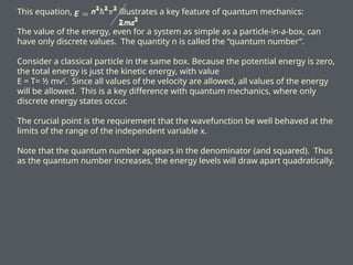 This equation, illustrates a key feature of quantum mechanics:
The value of the energy, even for a system as simple as a particle-in-a-box, can
have only discrete values. The quantity n is called the “quantum number”.
Consider a classical particle in the same box. Because the potential energy is zero,
the total energy is just the kinetic energy, with value
E = T= ½ mv2
. Since all values of the velocity are allowed, all values of the energy
will be allowed. This is a key difference with quantum mechanics, where only
discrete energy states occur.
The crucial point is the requirement that the wavefunction be well behaved at the
limits of the range of the independent variable x.
Note that the quantum number appears in the denominator (and squared). Thus
as the quantum number increases, the energy levels will draw apart quadratically.
 