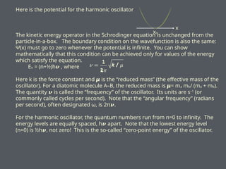 Here is the potential for the harmonic oscillator
The kinetic energy operator in the Schrodinger equation is unchanged from the
particle-in-a-box. The boundary condition on the wavefunction is also the same:
Ψ(x) must go to zero whenever the potential is infinite. You can show
mathematically that this condition can be achieved only for values of the energy
which satisfy the equation.
En = (n+½)h𝝂 , where
Here k is the force constant and is the “reduced mass” (the effective mass of the
𝞵
oscillator). For a diatomic molecule A–B, the reduced mass is = m
𝞵 a mb/ (ma + mb).
The quantity is called the “frequency” of the oscillator. Its units are s
𝝂 –1
(or
commonly called cycles per second). Note that the “angular frequency” (radians
per second), often designated ω, is 2π .
𝝂
For the harmonic oscillator, the quantum numbers run from n=0 to infinity. The
energy levels are equally spaced, h apart. Note that the lowest energy level
𝝂
(n=0) is ½h𝝂, not zero! This is the so-called “zero-point energy” of the oscillator.
x
xo
 