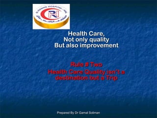 Prepared By Dr Gamal SolimanPrepared By Dr Gamal Soliman
Health Care,Health Care,
Not only qualityNot only quality
But also improvementBut also improvement
Rule # TwoRule # Two
Health Care Quality isn’t aHealth Care Quality isn’t a
destination but a Tripdestination but a Trip
 