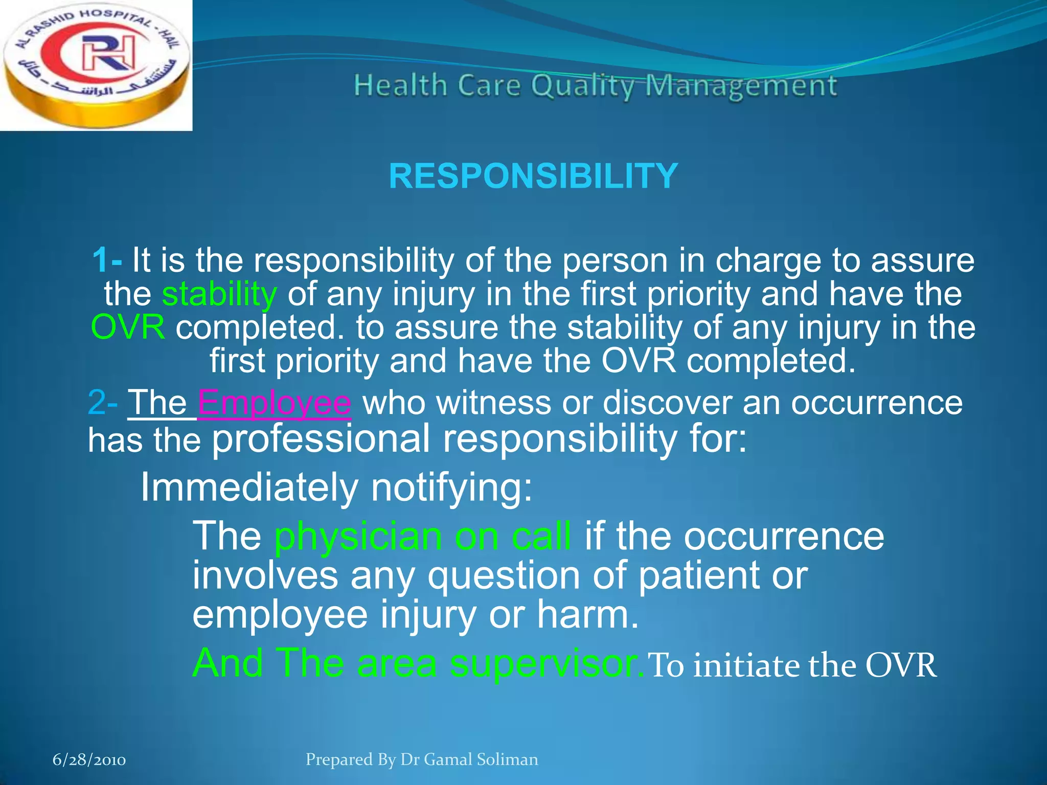 RESPONSIBILITY

1- It is the responsibility of the person in charge to assure
the stability of any injury in the first priority and have the
OVR completed. to assure the stability of any injury in the
first priority and have the OVR completed.
2- The Employee who witness or discover an occurrence
has the professional responsibility for:

Immediately notifying:
The physician on call if the occurrence
involves any question of patient or
employee injury or harm.
And The area supervisor.To initiate the OVR
6/28/2010

Prepared By Dr Gamal Soliman

 