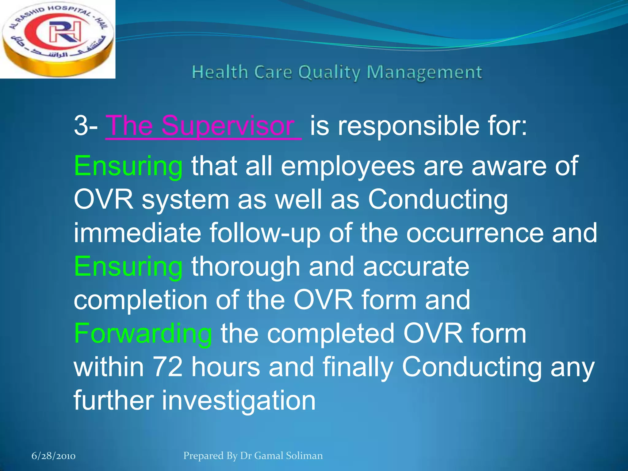 3- The Supervisor is responsible for:
Ensuring that all employees are aware of
OVR system as well as Conducting
immediate follow-up of the occurrence and
Ensuring thorough and accurate
completion of the OVR form and
Forwarding the completed OVR form
within 72 hours and finally Conducting any
further investigation
6/28/2010

Prepared By Dr Gamal Soliman

 