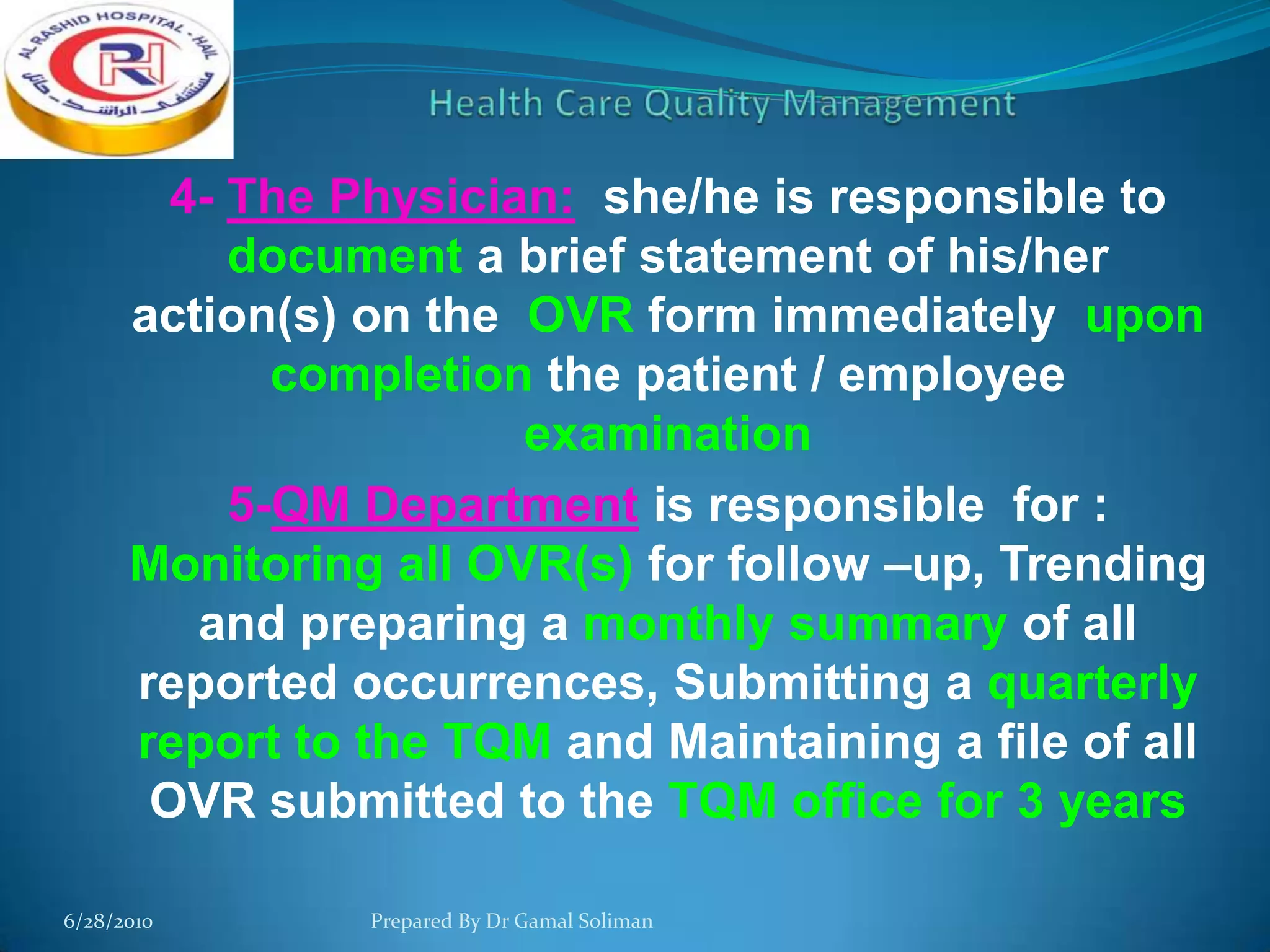 4- The Physician: she/he is responsible to
document a brief statement of his/her
action(s) on the OVR form immediately upon
completion the patient / employee
examination
5-QM Department is responsible for :
Monitoring all OVR(s) for follow –up, Trending
and preparing a monthly summary of all
reported occurrences, Submitting a quarterly
report to the TQM and Maintaining a file of all
OVR submitted to the TQM office for 3 years
6/28/2010

Prepared By Dr Gamal Soliman

 