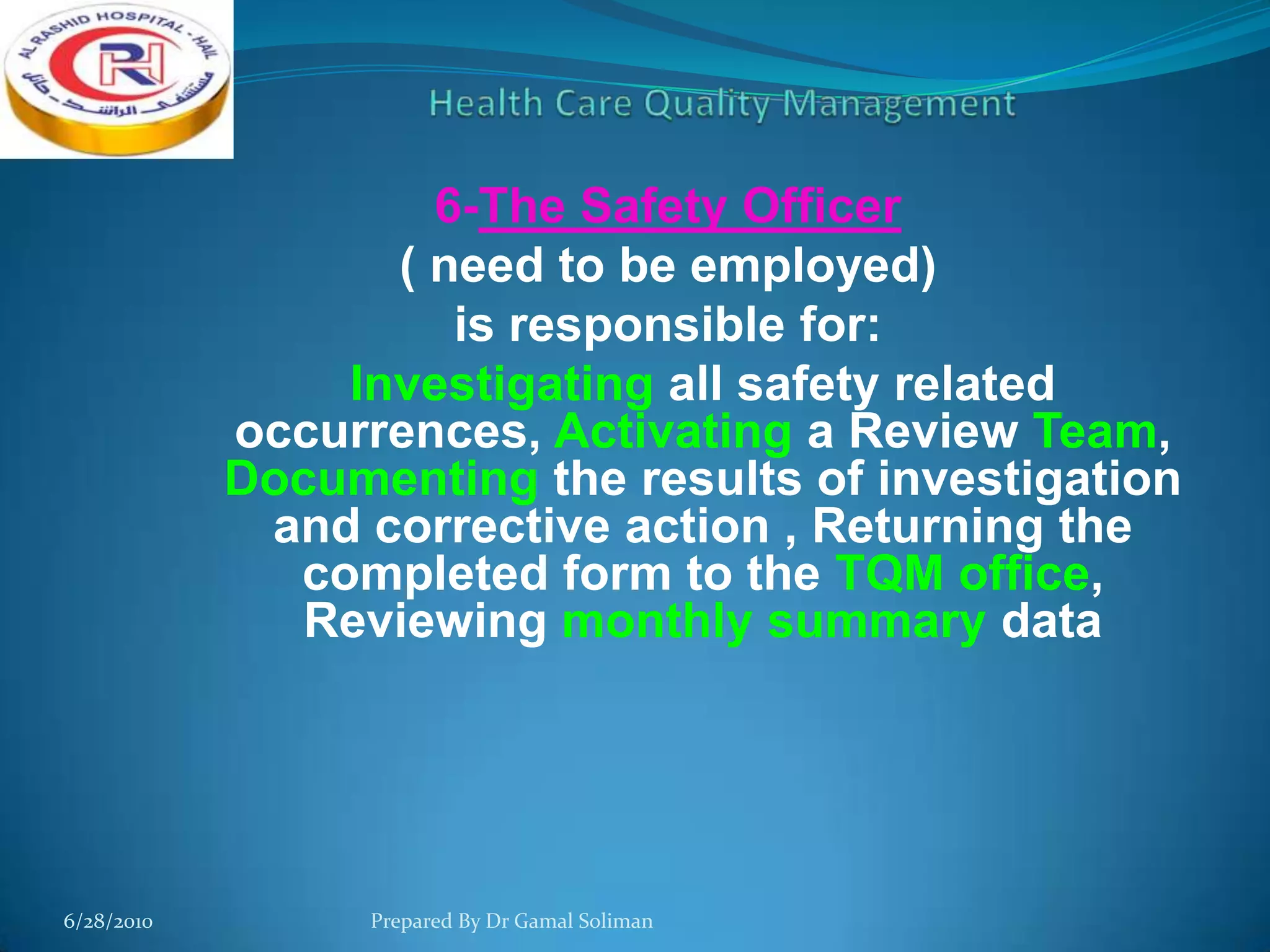 6-The Safety Officer
( need to be employed)
is responsible for:
Investigating all safety related
occurrences, Activating a Review Team,
Documenting the results of investigation
and corrective action , Returning the
completed form to the TQM office,
Reviewing monthly summary data

6/28/2010

Prepared By Dr Gamal Soliman

 