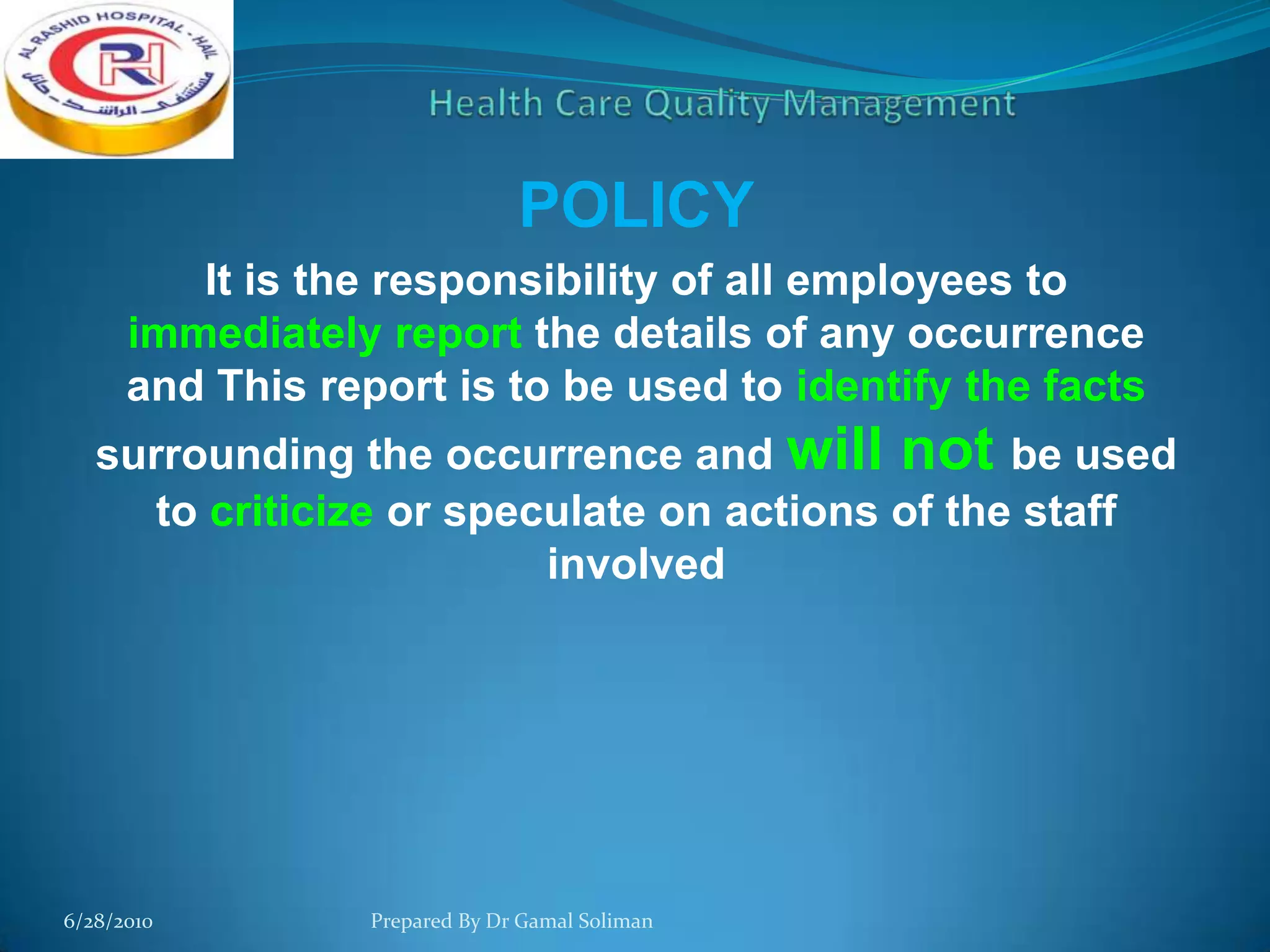 POLICY
It is the responsibility of all employees to
immediately report the details of any occurrence
and This report is to be used to identify the facts
surrounding the occurrence and will not be used
to criticize or speculate on actions of the staff
involved

6/28/2010

Prepared By Dr Gamal Soliman

 