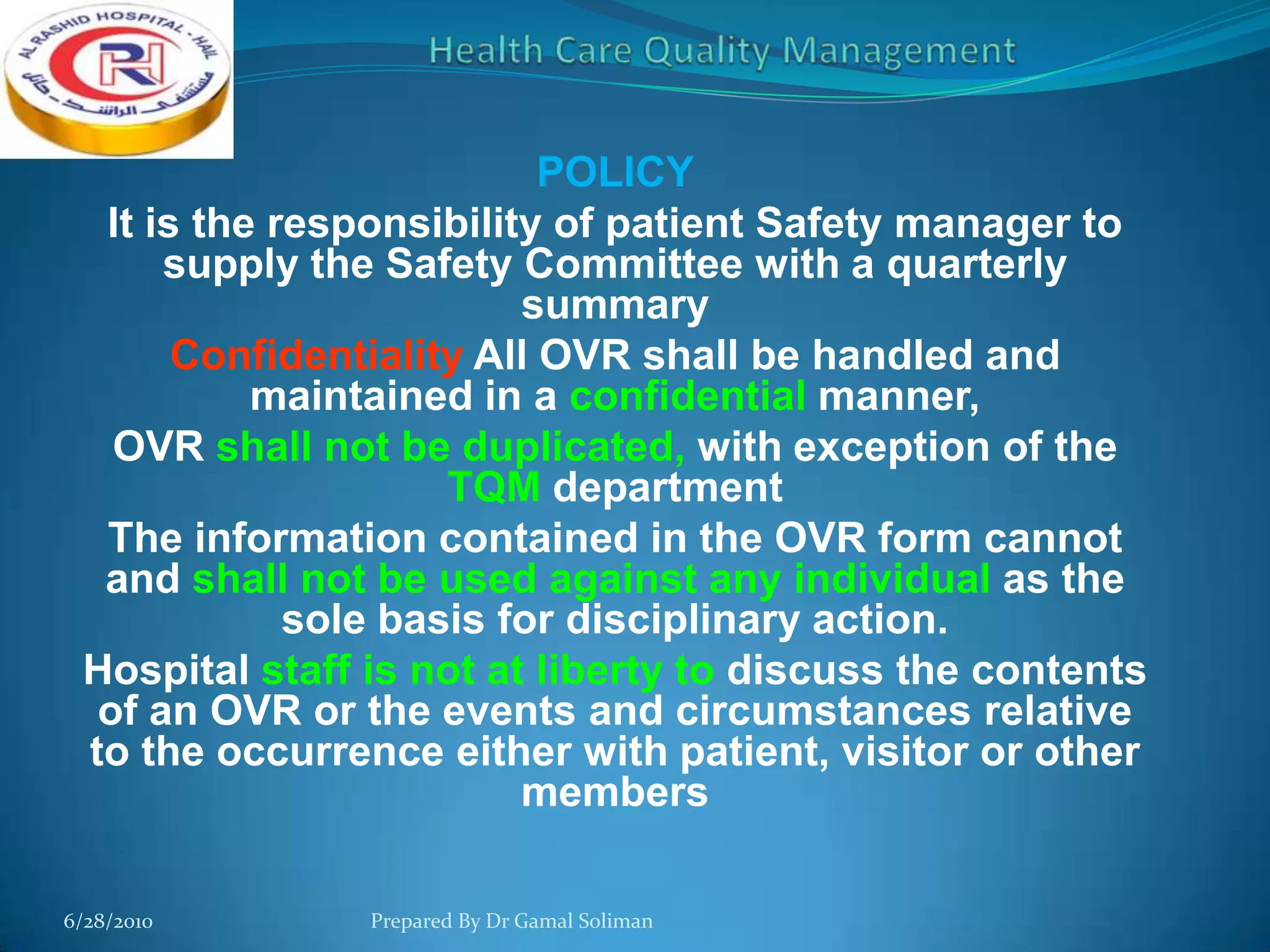 POLICY
It is the responsibility of patient Safety manager to
supply the Safety Committee with a quarterly
summary
Confidentiality All OVR shall be handled and
maintained in a confidential manner,
OVR shall not be duplicated, with exception of the
TQM department
The information contained in the OVR form cannot
and shall not be used against any individual as the
sole basis for disciplinary action.
Hospital staff is not at liberty to discuss the contents
of an OVR or the events and circumstances relative
to the occurrence either with patient, visitor or other
members
6/28/2010

Prepared By Dr Gamal Soliman

 