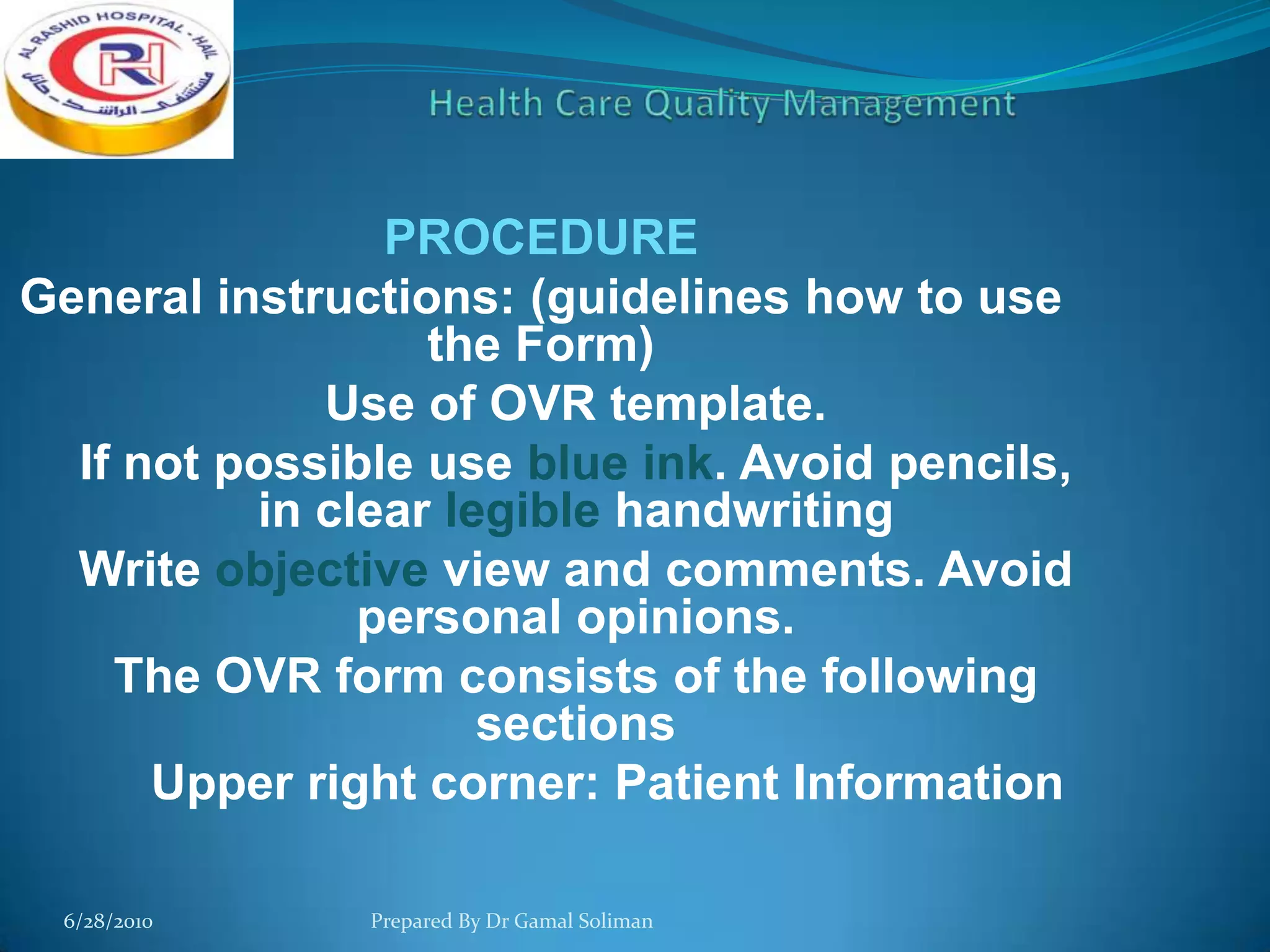 PROCEDURE
General instructions: (guidelines how to use
the Form)
Use of OVR template.
If not possible use blue ink. Avoid pencils,
in clear legible handwriting
Write objective view and comments. Avoid
personal opinions.
The OVR form consists of the following
sections
Upper right corner: Patient Information
6/28/2010

Prepared By Dr Gamal Soliman

 