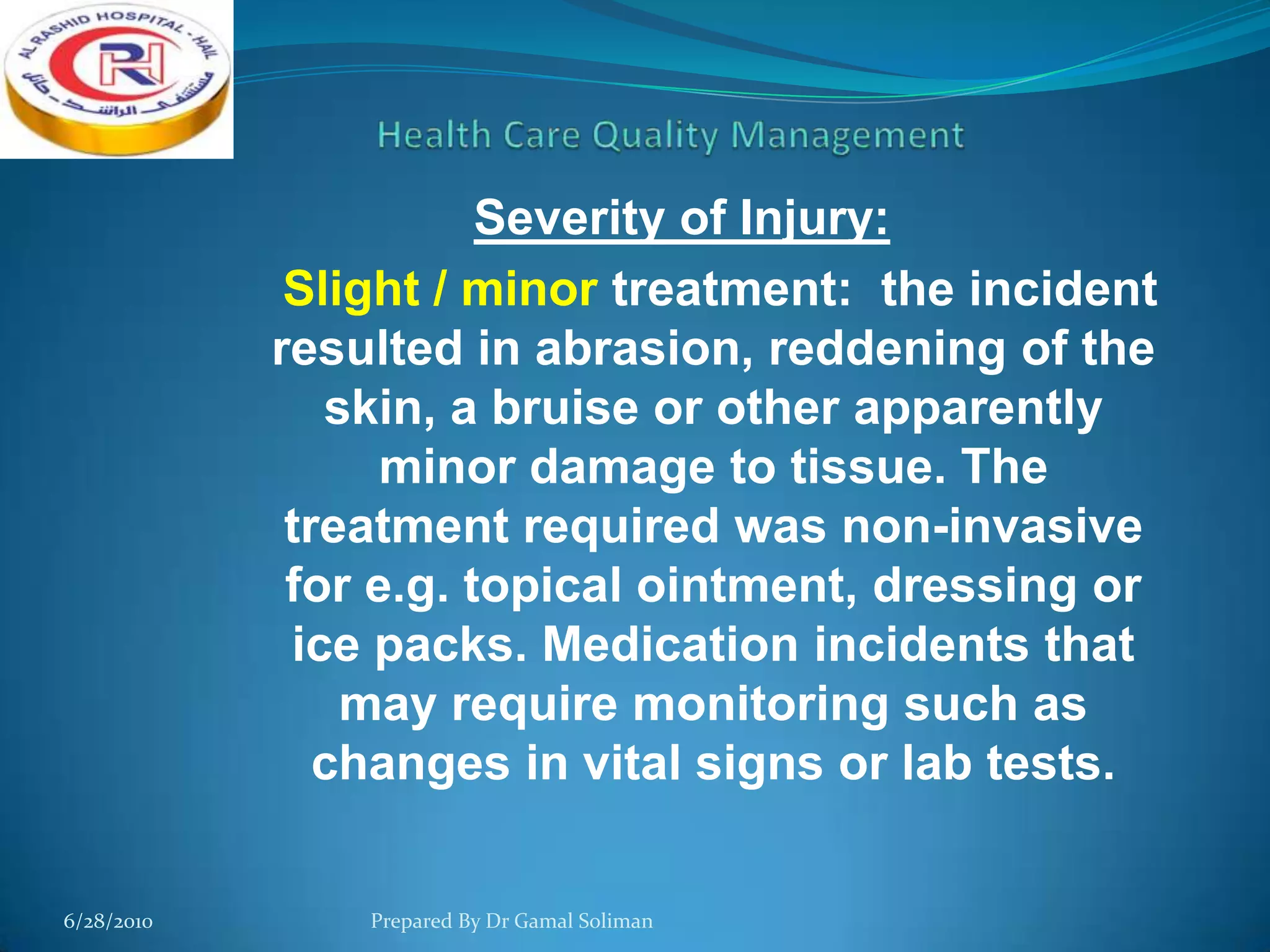 Severity of Injury:
Slight / minor treatment: the incident
resulted in abrasion, reddening of the
skin, a bruise or other apparently
minor damage to tissue. The
treatment required was non-invasive
for e.g. topical ointment, dressing or
ice packs. Medication incidents that
may require monitoring such as
changes in vital signs or lab tests.
6/28/2010

Prepared By Dr Gamal Soliman

 