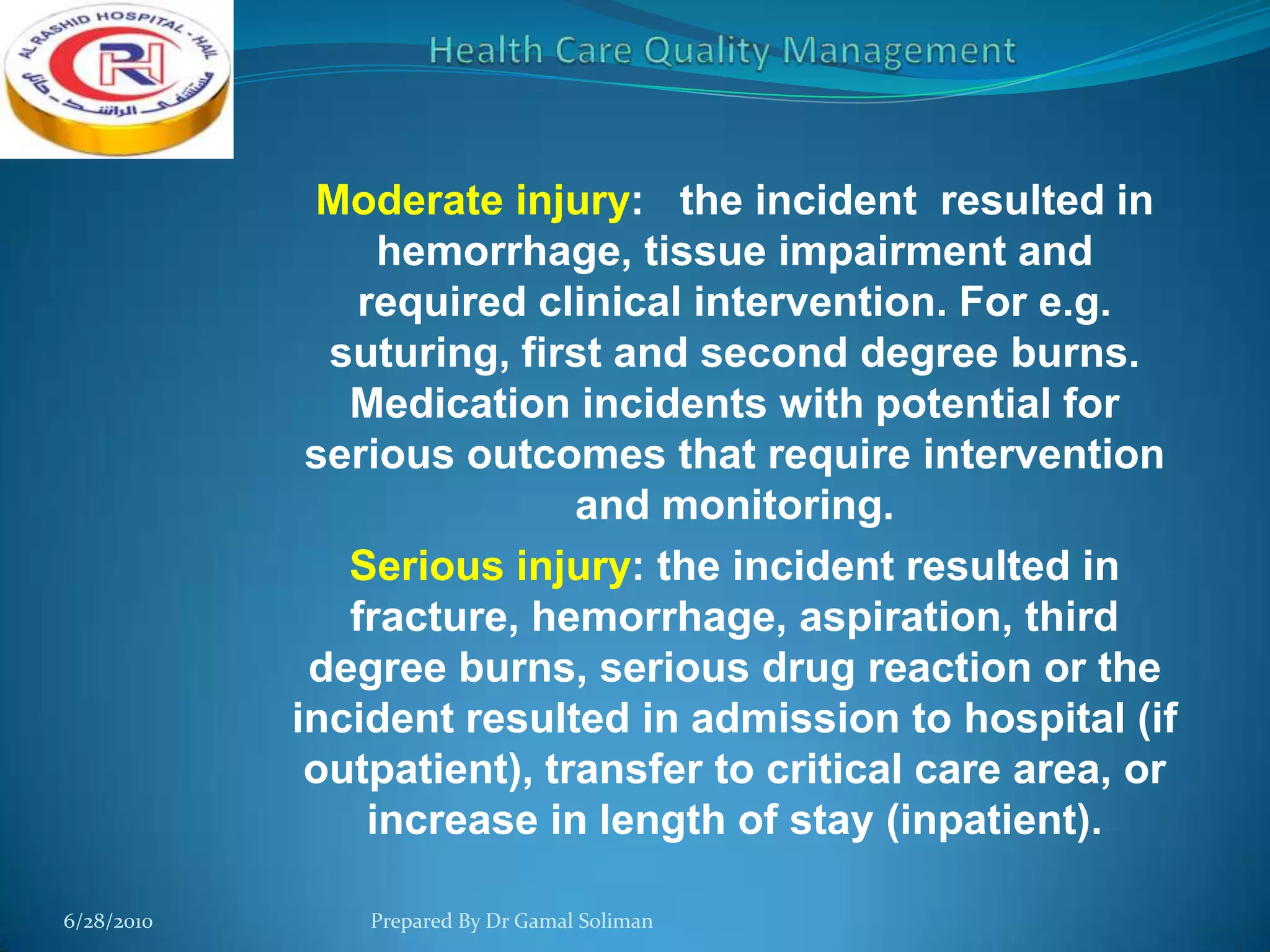 Moderate injury: the incident resulted in
hemorrhage, tissue impairment and
required clinical intervention. For e.g.
suturing, first and second degree burns.
Medication incidents with potential for
serious outcomes that require intervention
and monitoring.
Serious injury: the incident resulted in
fracture, hemorrhage, aspiration, third
degree burns, serious drug reaction or the
incident resulted in admission to hospital (if
outpatient), transfer to critical care area, or
increase in length of stay (inpatient).
6/28/2010

Prepared By Dr Gamal Soliman

 