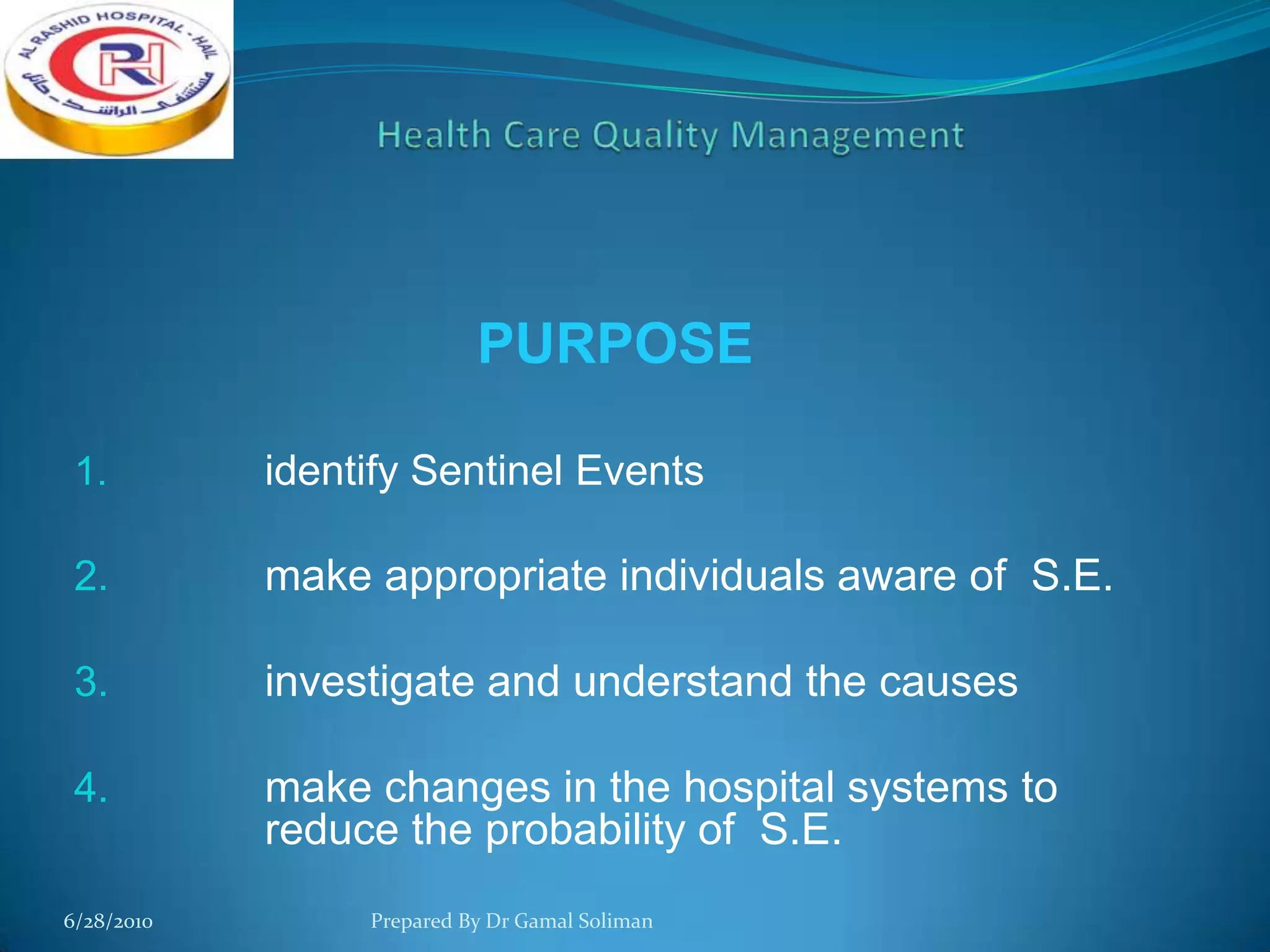 PURPOSE
1.

identify Sentinel Events

2.

make appropriate individuals aware of S.E.

3.

investigate and understand the causes

4.

make changes in the hospital systems to
reduce the probability of S.E.

6/28/2010

Prepared By Dr Gamal Soliman

 
