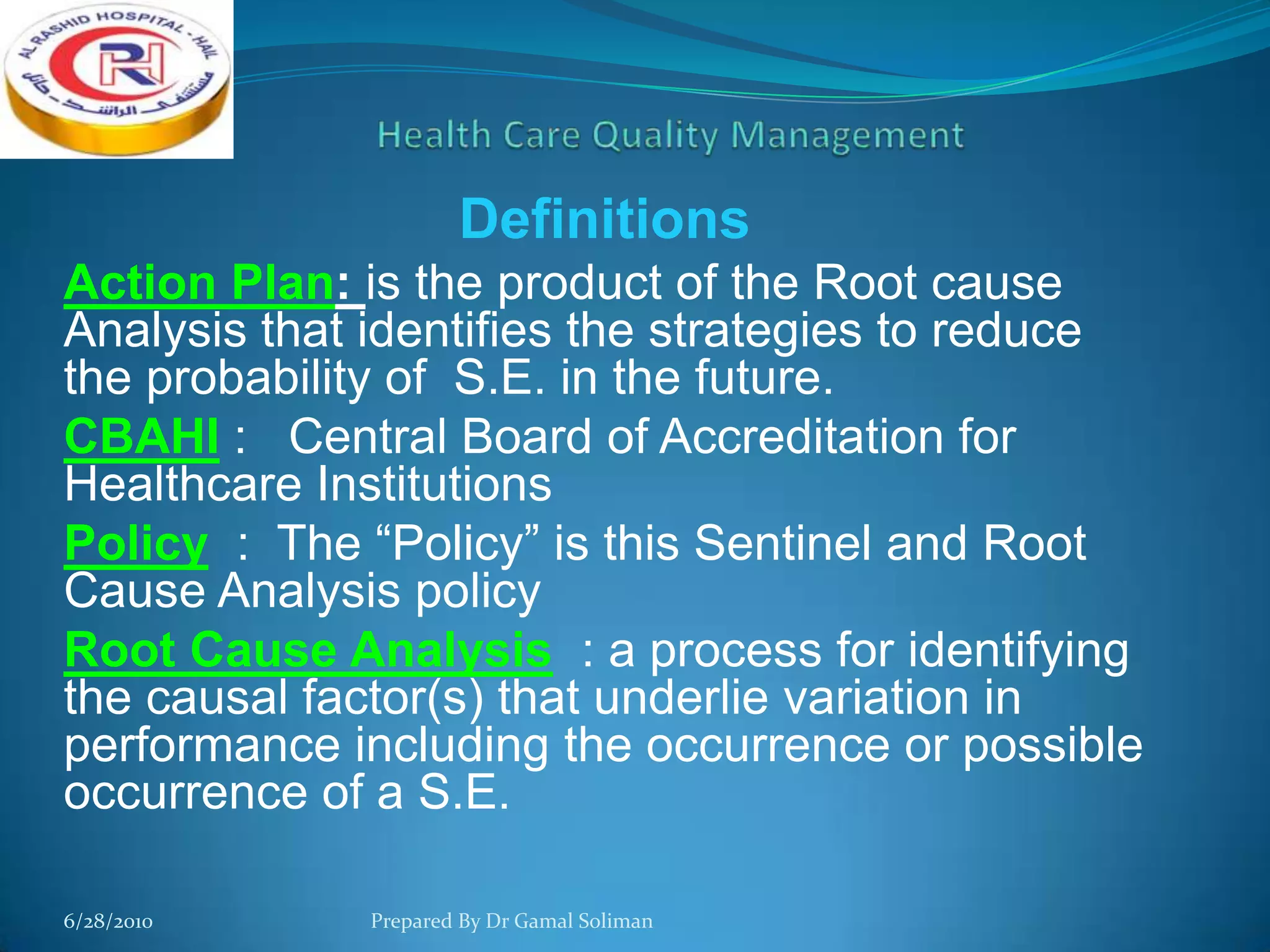 Definitions
Action Plan: is the product of the Root cause
Analysis that identifies the strategies to reduce
the probability of S.E. in the future.
CBAHI : Central Board of Accreditation for
Healthcare Institutions
Policy : The “Policy” is this Sentinel and Root
Cause Analysis policy
Root Cause Analysis : a process for identifying
the causal factor(s) that underlie variation in
performance including the occurrence or possible
occurrence of a S.E.
6/28/2010

Prepared By Dr Gamal Soliman

 