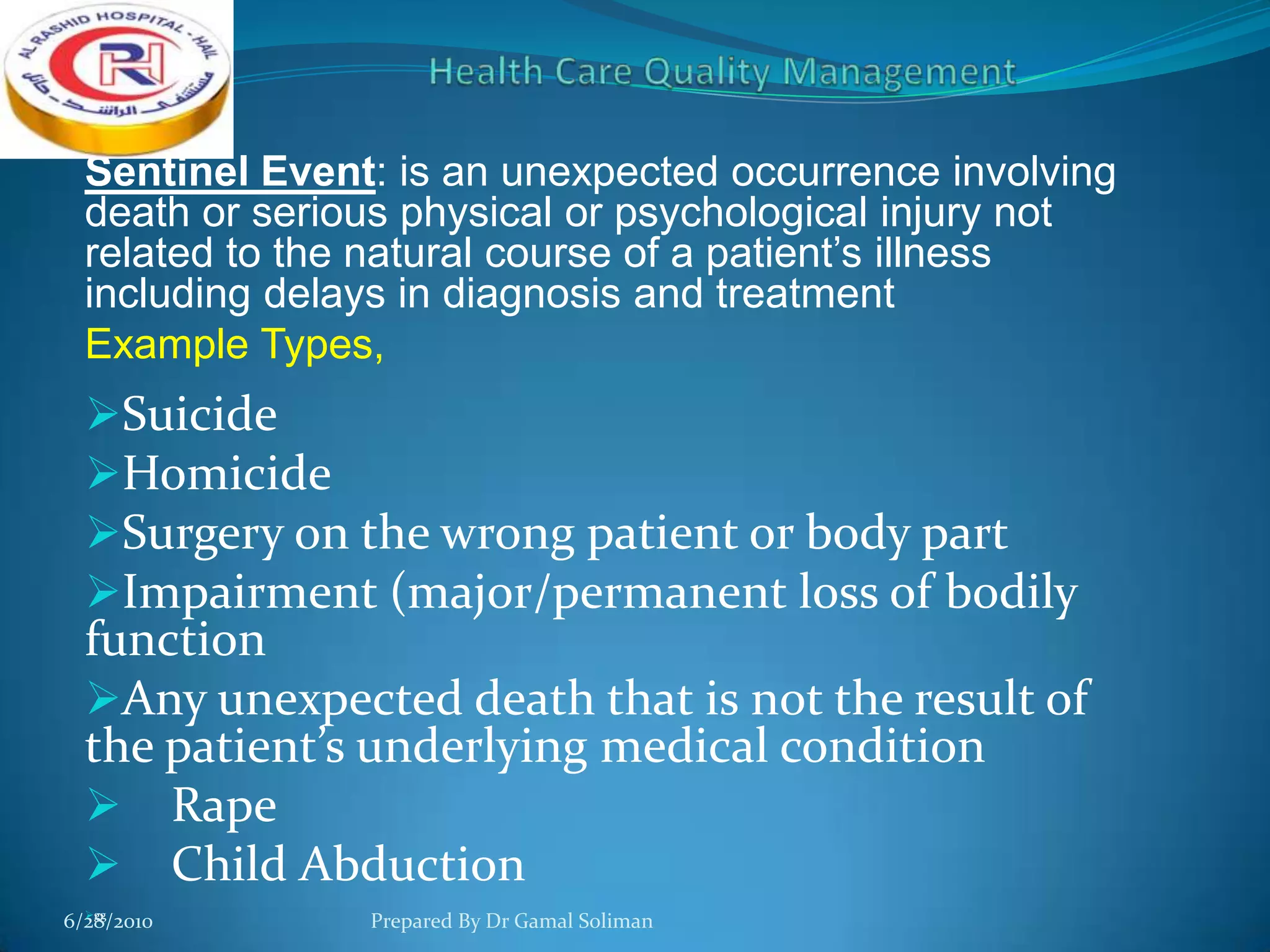 Sentinel Event: is an unexpected occurrence involving
death or serious physical or psychological injury not
related to the natural course of a patient’s illness
including delays in diagnosis and treatment
Example Types,

Suicide
Homicide
Surgery on the wrong patient or body part
Impairment (major/permanent loss of bodily
function
Any unexpected death that is not the result of

the patient’s underlying medical condition
 Rape
 Child Abduction
gg
6/28/2010

Prepared By Dr Gamal Soliman

 