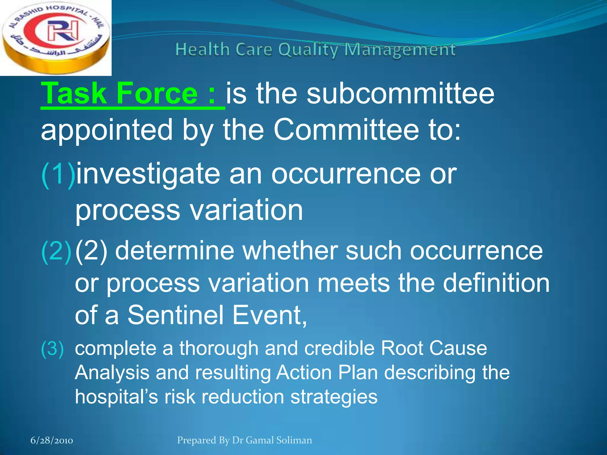 Task Force : is the subcommittee
appointed by the Committee to:
(1)investigate an occurrence or
process variation
(2) (2) determine whether such occurrence

or process variation meets the definition
of a Sentinel Event,
(3) complete a thorough and credible Root Cause

Analysis and resulting Action Plan describing the
hospital’s risk reduction strategies
6/28/2010

Prepared By Dr Gamal Soliman

 