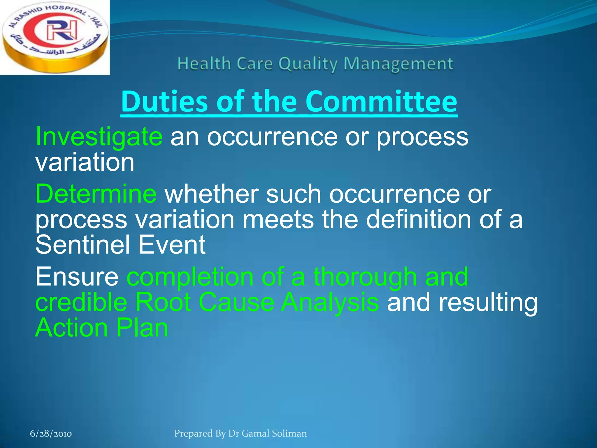 Duties of the Committee
Investigate an occurrence or process
variation
Determine whether such occurrence or
process variation meets the definition of a
Sentinel Event
Ensure completion of a thorough and
credible Root Cause Analysis and resulting
Action Plan

6/28/2010

Prepared By Dr Gamal Soliman

 
