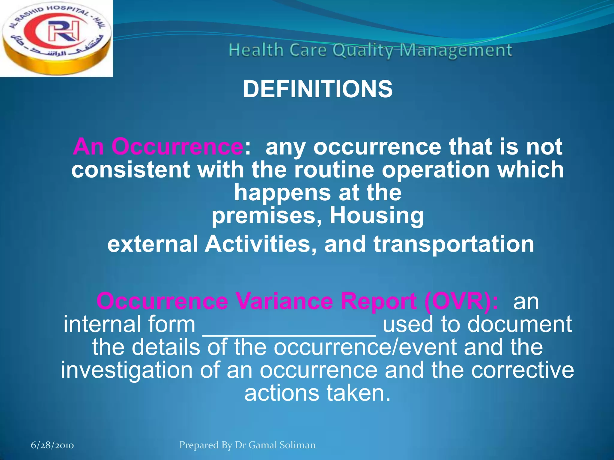 DEFINITIONS
An Occurrence: any occurrence that is not
consistent with the routine operation which
happens at the
premises, Housing
external Activities, and transportation
Occurrence Variance Report (OVR): an
internal form _____________ used to document
the details of the occurrence/event and the
investigation of an occurrence and the corrective
actions taken.
6/28/2010

Prepared By Dr Gamal Soliman

 