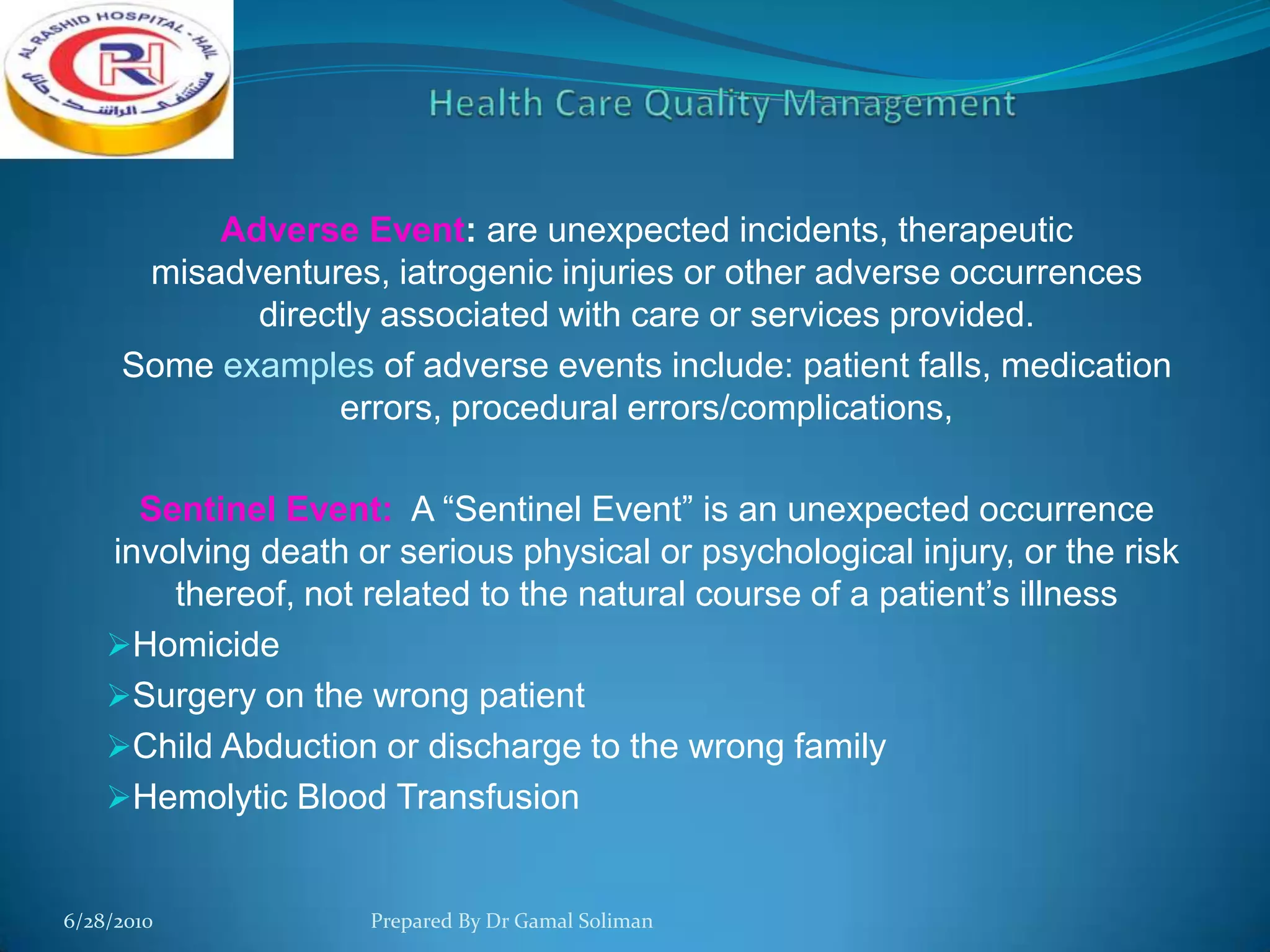 Adverse Event: are unexpected incidents, therapeutic
misadventures, iatrogenic injuries or other adverse occurrences
directly associated with care or services provided.
Some examples of adverse events include: patient falls, medication
errors, procedural errors/complications,
Sentinel Event: A “Sentinel Event” is an unexpected occurrence
involving death or serious physical or psychological injury, or the risk
thereof, not related to the natural course of a patient’s illness
Homicide
Surgery on the wrong patient
Child Abduction or discharge to the wrong family
Hemolytic Blood Transfusion

6/28/2010

Prepared By Dr Gamal Soliman

 