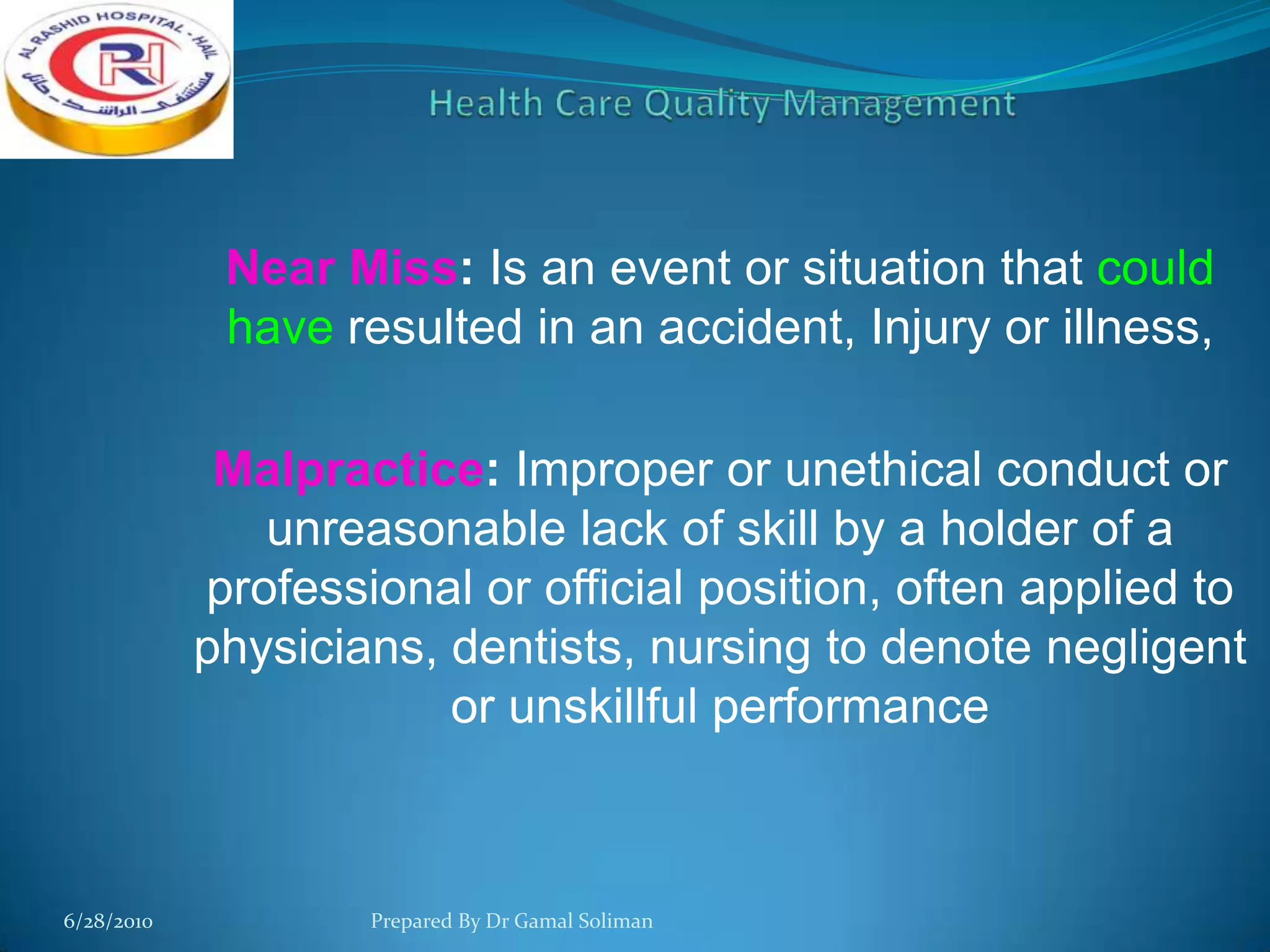 Near Miss: Is an event or situation that could
have resulted in an accident, Injury or illness,
Malpractice: Improper or unethical conduct or
unreasonable lack of skill by a holder of a
professional or official position, often applied to
physicians, dentists, nursing to denote negligent
or unskillful performance

6/28/2010

Prepared By Dr Gamal Soliman

 
