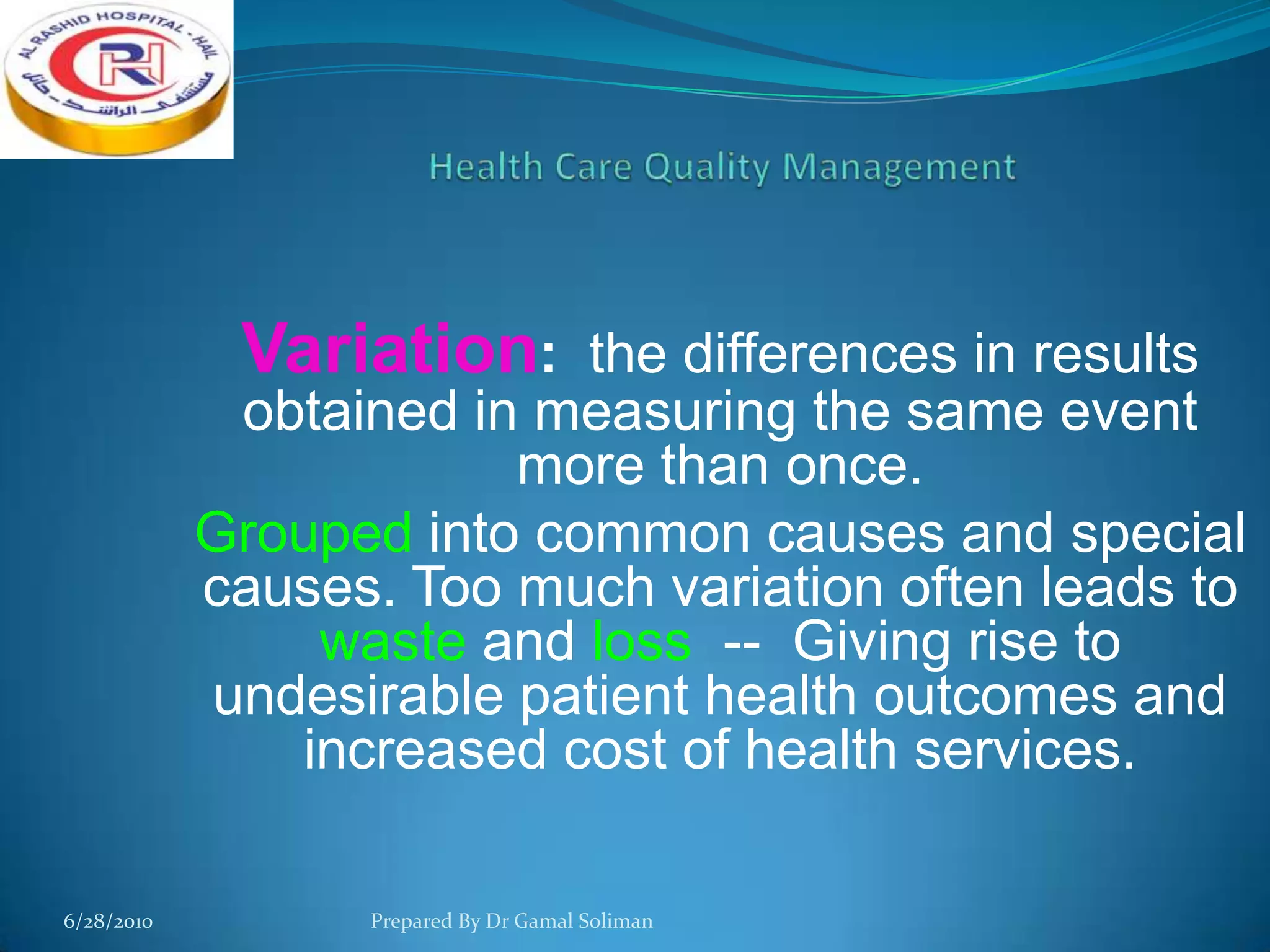 Variation: the differences in results
obtained in measuring the same event
more than once.
Grouped into common causes and special
causes. Too much variation often leads to
waste and loss -- Giving rise to
undesirable patient health outcomes and
increased cost of health services.
6/28/2010

Prepared By Dr Gamal Soliman

 