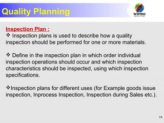 16
Quality Planning
Inspection Plan :
 Inspection plans is used to describe how a quality
inspection should be performed for one or more materials.
 Define in the inspection plan in which order individual
inspection operations should occur and which inspection
characteristics should be inspected, using which inspection
specifications.
Inspection plans for different uses (for Example goods issue
inspection, Inprocess Inspection, Inspection during Sales etc.).
 