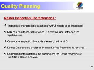 18
Quality Planning
Master Inspection Characteristics :
 Inspection characteristic describes WHAT needs to be inspected.
 MIC can be either Qualitative or Quantitative and intended for
repetitive use.
 Catalogs & inspection Methods are assigned to MICs
 Defect Catalogs are assigned in case Defect Recording is required.
 Control Indicators defines the parameters for Result recording of
the MIC & Result analysis.
 