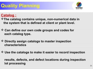 21
Quality Planning
Catalog :
The catalog contains unique, non-numerical data in
the system that is defined at client or plant level.
 Can define our own code groups and codes for
each catalog type.
 Directly assign catalogs to master inspection
characteristics
 Use the catalogs to make it easier to record inspection
results, defects, and defect locations during inspection
lot processing
 