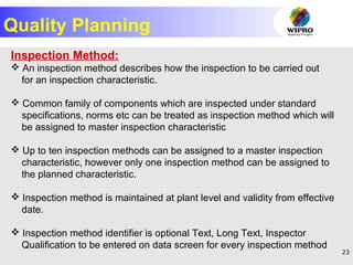 23
Quality Planning
Inspection Method:
 An inspection method describes how the inspection to be carried out
for an inspection characteristic.
 Common family of components which are inspected under standard
specifications, norms etc can be treated as inspection method which will
be assigned to master inspection characteristic
 Up to ten inspection methods can be assigned to a master inspection
characteristic, however only one inspection method can be assigned to
the planned characteristic.
 Inspection method is maintained at plant level and validity from effective
date.
 Inspection method identifier is optional Text, Long Text, Inspector
Qualification to be entered on data screen for every inspection method
 