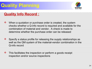 24
Quality Planning
Quality Info Record :
 When a quotation or purchase order is created, the system
checks whether a Q-info record is required and available for the
combination of material and vendor. A check is made to
determine whether the purchase order can be released
 Specify a status profile for releasing the supply relationships as
well as the QM system of the material-vendor combination in the
Q-info record
 This facilitates the inspection or perform a goods receipt
inspection and/or source inspections
 