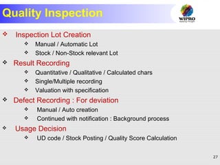 27
Quality Inspection
 Inspection Lot Creation
 Manual / Automatic Lot
 Stock / Non-Stock relevant Lot
 Result Recording
 Quantitative / Qualitative / Calculated chars
 Single/Multiple recording
 Valuation with specification
 Defect Recording : For deviation
 Manual / Auto creation
 Continued with notification : Background process
 Usage Decision
 UD code / Stock Posting / Quality Score Calculation
 
