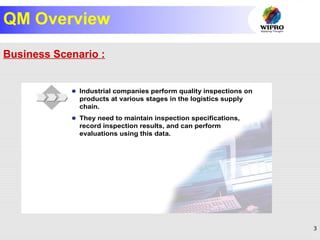 3
© SAP AG 1999
Main Business Scenario
 Industrial companies perform quality inspections on
products at various stages in the logistics supply
chain.
 They need to maintain inspection specifications,
record inspection results, and can perform
evaluations using this data.
QM Overview
Business Scenario :
 