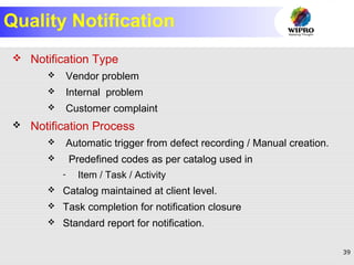 39
Quality Notification
 Notification Type
 Vendor problem
 Internal problem
 Customer complaint
 Notification Process
 Automatic trigger from defect recording / Manual creation.
 Predefined codes as per catalog used in
- Item / Task / Activity
 Catalog maintained at client level.
 Task completion for notification closure
 Standard report for notification.
 