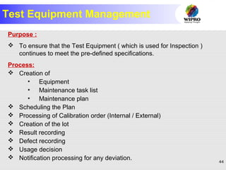 44
Test Equipment Management
Purpose :
 To ensure that the Test Equipment ( which is used for Inspection )
continues to meet the pre-defined specifications.
Process:
 Creation of
• Equipment
• Maintenance task list
• Maintenance plan
 Scheduling the Plan
 Processing of Calibration order (Internal / External)
 Creation of the lot
 Result recording
 Defect recording
 Usage decision
 Notification processing for any deviation.
 