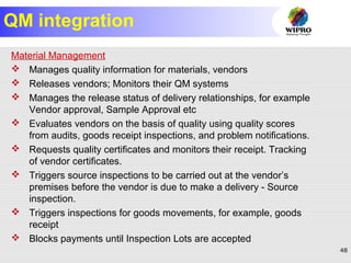 48
QM integration
Material Management
 Manages quality information for materials, vendors
 Releases vendors; Monitors their QM systems
 Manages the release status of delivery relationships, for example
Vendor approval, Sample Approval etc
 Evaluates vendors on the basis of quality using quality scores
from audits, goods receipt inspections, and problem notifications.
 Requests quality certificates and monitors their receipt. Tracking
of vendor certificates.
 Triggers source inspections to be carried out at the vendor’s
premises before the vendor is due to make a delivery - Source
inspection.
 Triggers inspections for goods movements, for example, goods
receipt
 Blocks payments until Inspection Lots are accepted
 