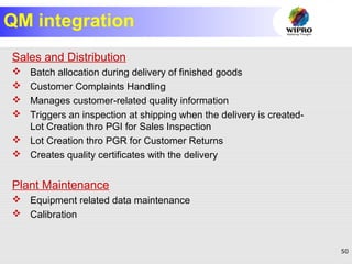 50
QM integration
Sales and Distribution
 Batch allocation during delivery of finished goods
 Customer Complaints Handling
 Manages customer-related quality information
 Triggers an inspection at shipping when the delivery is created-
Lot Creation thro PGI for Sales Inspection
 Lot Creation thro PGR for Customer Returns
 Creates quality certificates with the delivery
Plant Maintenance
 Equipment related data maintenance
 Calibration
 