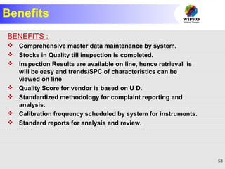 58
Benefits
BENEFITS :
 Comprehensive master data maintenance by system.
 Stocks in Quality till inspection is completed.
 Inspection Results are available on line, hence retrieval is
will be easy and trends/SPC of characteristics can be
viewed on line
 Quality Score for vendor is based on U D.
 Standardized methodology for complaint reporting and
analysis.
 Calibration frequency scheduled by system for instruments.
 Standard reports for analysis and review.
 