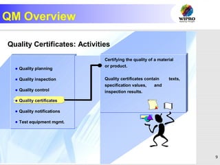 9
QM Overview
R
Quality Certificates: Activities
Certifying the quality of a material
or product.
Quality certificates contain texts,
specification values, and
inspection results.
 Quality planning
 Quality inspection
 Quality control
 Quality certificates
 Quality notifications
 Test equipment mgmt.
 