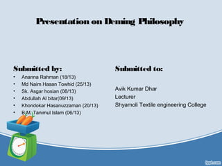 Presentation on Deming Philosophy
Submitted by:
• Ananna Rahman (18/13)
• Md Naim Hasan Towhid (25/13)
• Sk. Asgar hosian (08/13)
• Abdullah Al bitar(09/13)
• Khondokar Hasanuzzaman (20/13)
• B.M. Tanimul Islam (06/13)
Submitted to:
Avik Kumar Dhar
Lecturer
Shyamoli Textile engineering College
 