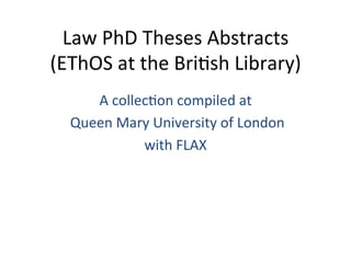 Law	
  PhD	
  Theses	
  Abstracts	
  
(EThOS	
  at	
  the	
  Bri6sh	
  Library)	
  
A	
  collec6on	
  compiled	
  at	
  
	
  Queen	
  Mary	
  University	
  of	
  London	
  
with	
  FLAX	
  
 