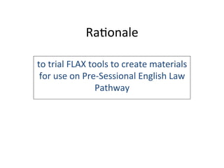 Ra6onale	
  
to	
  trial	
  FLAX	
  tools	
  to	
  create	
  materials	
  
for	
  use	
  on	
  Pre-­‐Sessional	
  English	
  Law	
  
Pathway	
  
 