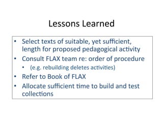 Lessons	
  Learned	
  
•  Select	
  texts	
  of	
  suitable,	
  yet	
  suﬃcient,	
  
length	
  for	
  proposed	
  pedagogical	
  ac6vity	
  
•  Consult	
  FLAX	
  team	
  re:	
  order	
  of	
  procedure	
  
•  (e.g.	
  rebuilding	
  deletes	
  ac6vi6es)	
  
•  Refer	
  to	
  Book	
  of	
  FLAX	
  
•  Allocate	
  suﬃcient	
  6me	
  to	
  build	
  and	
  test	
  
collec6ons	
  
	
  
	
  
 
