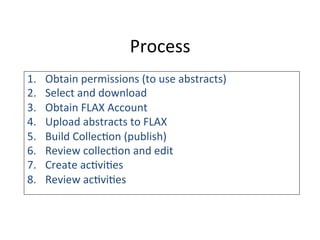Process	
  
1.  Obtain	
  permissions	
  (to	
  use	
  abstracts)	
  
2.  Select	
  and	
  download	
  
3.  Obtain	
  FLAX	
  Account	
  
4.  Upload	
  abstracts	
  to	
  FLAX	
  
5.  Build	
  Collec6on	
  (publish)	
  
6.  Review	
  collec6on	
  and	
  edit	
  
7.  Create	
  ac6vi6es	
  	
  
8.  Review	
  ac6vi6es	
  
	
  
	
  
 
