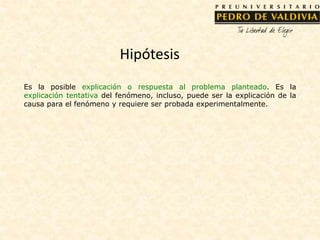Hipótesis
Es la posible explicación o respuesta al problema planteado. Es la
explicación tentativa del fenómeno, incluso, puede ser la explicación de la
causa para el fenómeno y requiere ser probada experimentalmente.
 