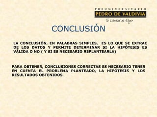 CONCLUSIÓN
LA CONCLUSIÓN, EN PALABRAS SIMPLES, ES LO QUE SE EXTRAE
DE LOS DATOS Y PERMITE DETERMINAR SI LA HIPÓTESIS ES
VÁLIDA O NO ( Y SI ES NECESARIO REPLANTEARLA)
PARA OBTENER, CONCLUSIONES CORRECTAS ES NECESARIO TENER
EN CUENTA EL PROBLEMA PLANTEADO, LA HIPÓTESIS Y LOS
RESULTADOS OBTENIDOS.
 