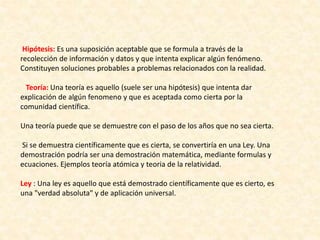 Hipótesis: Es una suposición aceptable que se formula a través de la
recolección de información y datos y que intenta explicar algún fenómeno.
Constituyen soluciones probables a problemas relacionados con la realidad.
Teoría: Una teoría es aquello (suele ser una hipótesis) que intenta dar
explicación de algún fenomeno y que es aceptada como cierta por la
comunidad científica.
Una teoría puede que se demuestre con el paso de los años que no sea cierta.
Si se demuestra científicamente que es cierta, se convertiría en una Ley. Una
demostración podría ser una demostración matemática, mediante formulas y
ecuaciones. Ejemplos teoría atómica y teoria de la relatividad.
Ley : Una ley es aquello que está demostrado científicamente que es cierto, es
una "verdad absoluta" y de aplicación universal.
 