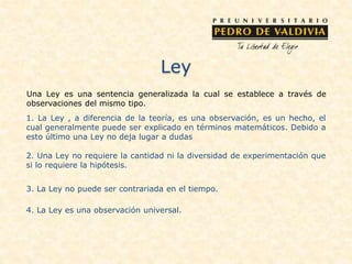 Ley
Una Ley es una sentencia generalizada la cual se establece a través de
observaciones del mismo tipo.
1. La Ley , a diferencia de la teoría, es una observación, es un hecho, el
cual generalmente puede ser explicado en términos matemáticos. Debido a
esto último una Ley no deja lugar a dudas
2. Una Ley no requiere la cantidad ni la diversidad de experimentación que
si lo requiere la hipótesis.
3. La Ley no puede ser contrariada en el tiempo.
4. La Ley es una observación universal.
 